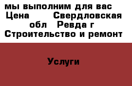 мы выполним для вас: › Цена ­ 5 - Свердловская обл., Ревда г. Строительство и ремонт » Услуги   